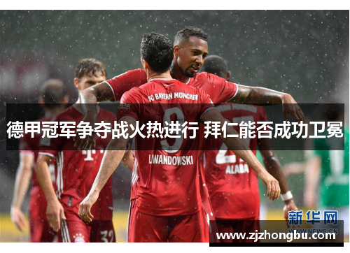 德甲冠军争夺战火热进行 拜仁能否成功卫冕