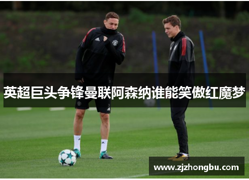 英超巨头争锋曼联阿森纳谁能笑傲红魔梦